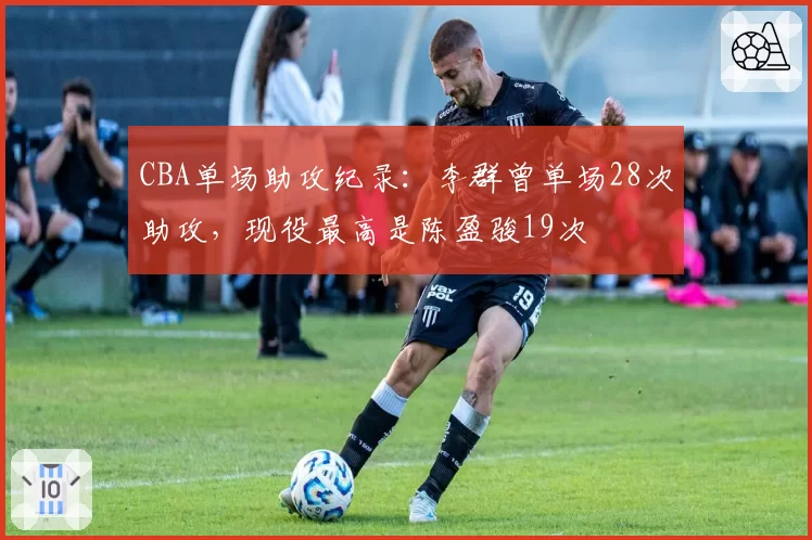 CBA单场助攻纪录：李群曾单场28次助攻，现役最高是陈盈骏19次