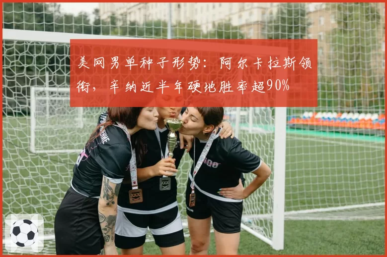 美网男单种子形势:阿尔卡拉斯领衔,辛纳近半年硬地胜率超90%