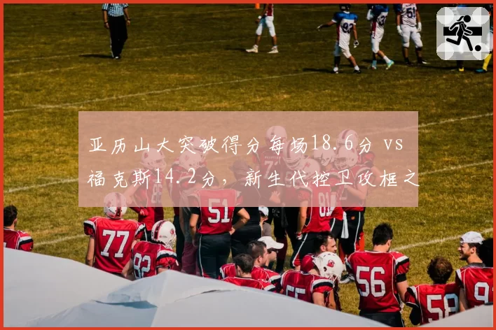 亚历山大突破得分每场18.6分 vs 福克斯14.2分,新生代控卫攻框之王