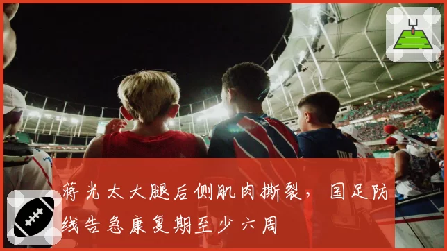 蒋光太大腿后侧肌肉撕裂,国足防线告急康复期至少六周