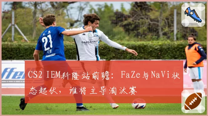 CS2 IEM科隆站前瞻：FaZe与NaVi状态起伏，谁将主导淘汰赛