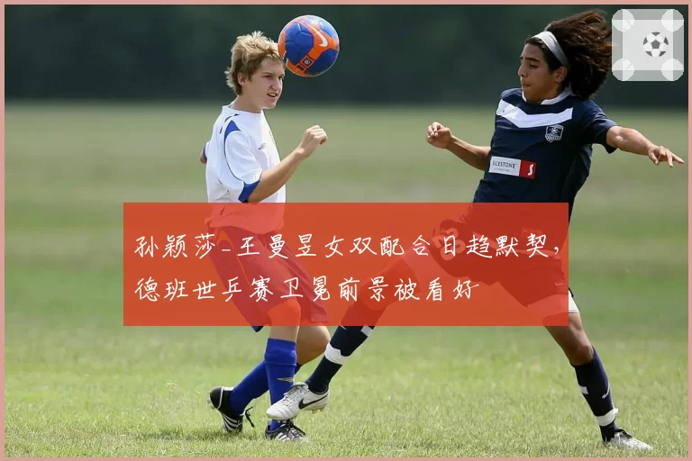 孙颖莎_王曼昱女双配合日趋默契，德班世乒赛卫冕前景被看好