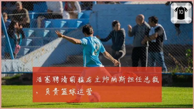 活塞聘请前猛龙主帅纳斯担任总裁,负责篮球运营