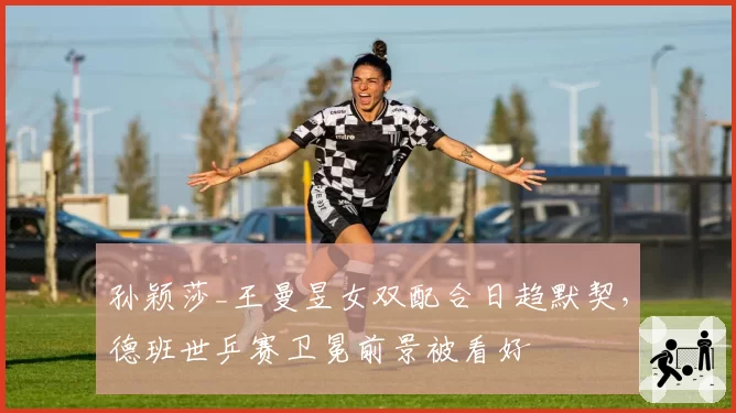 孙颖莎_王曼昱女双配合日趋默契，德班世乒赛卫冕前景被看好