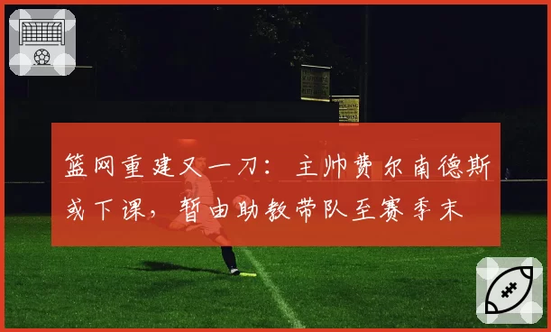 篮网重建又一刀：主帅费尔南德斯或下课，暂由助教带队至赛季末
