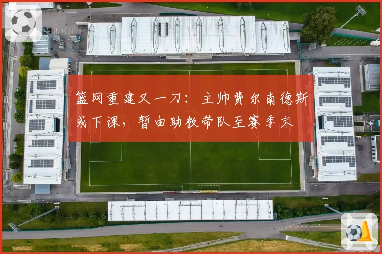 篮网重建又一刀：主帅费尔南德斯或下课，暂由助教带队至赛季末