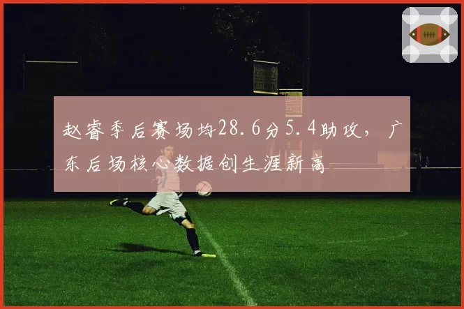 赵睿季后赛场均28.6分5.4助攻，广东后场核心数据创生涯新高