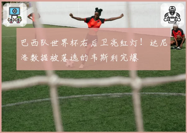 巴西队世界杯右后卫亮红灯!达尼洛数据被落选的韦斯利完爆