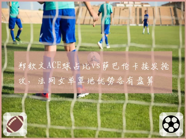 郑钦文ACE球占比vs萨巴伦卡接发抢攻，法网女单草地优势各有盘算