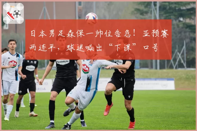 日本男足森保一帅位告急!亚预赛两连平,球迷喊出“下课”口号