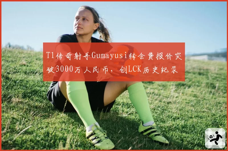 T1传奇射手Gumayusi转会费报价突破3000万人民币，创LCK历史纪录