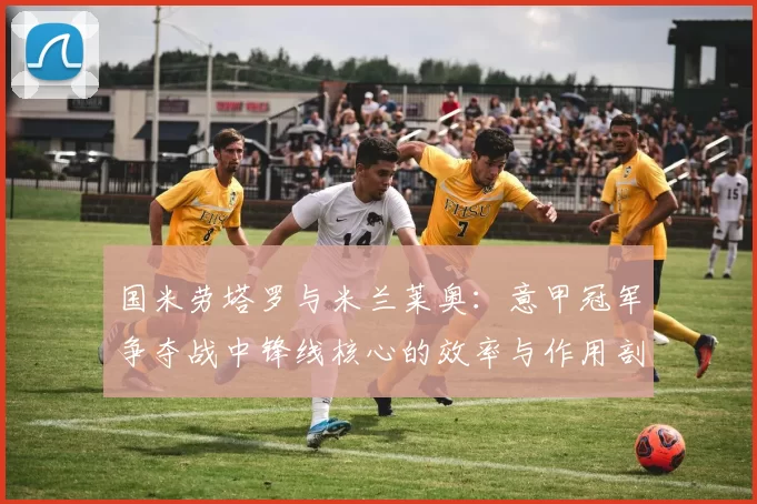 国米劳塔罗与米兰莱奥:意甲冠军争夺战中锋线核心的效率与作用剖析