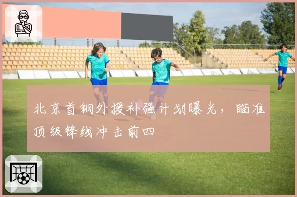 北京首钢外援补强计划曝光,瞄准顶级锋线冲击前四