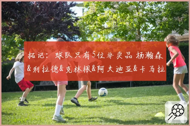 拓记:球队只有5位非卖品 杨瀚森&利拉德&克林根&阿夫迪亚&卡马拉