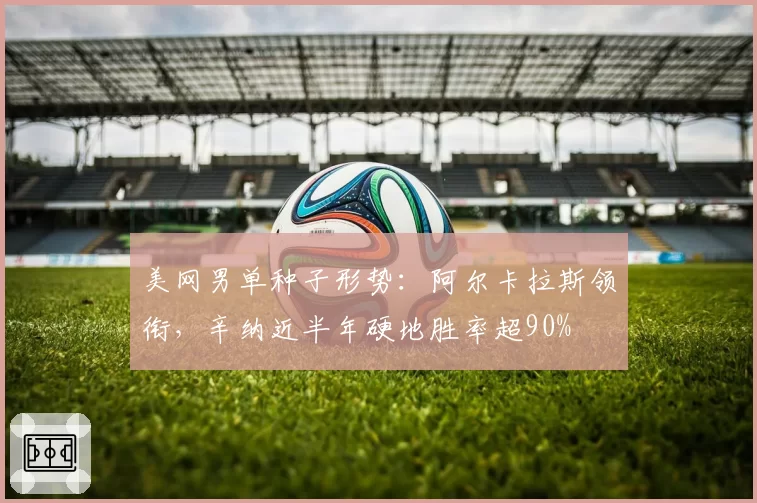 美网男单种子形势:阿尔卡拉斯领衔,辛纳近半年硬地胜率超90%