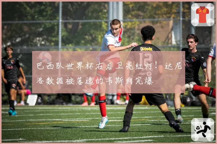 巴西队世界杯右后卫亮红灯!达尼洛数据被落选的韦斯利完爆