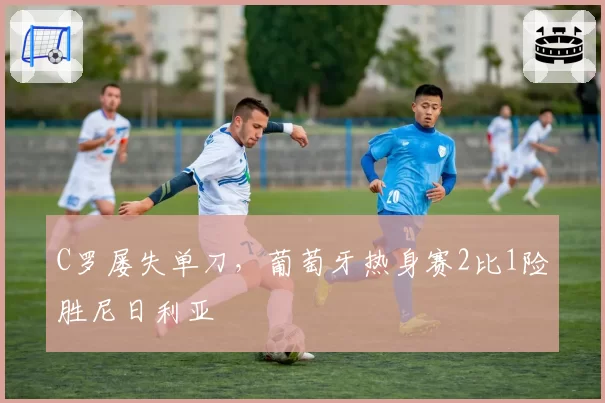 C罗屡失单刀，葡萄牙热身赛2比1险胜尼日利亚