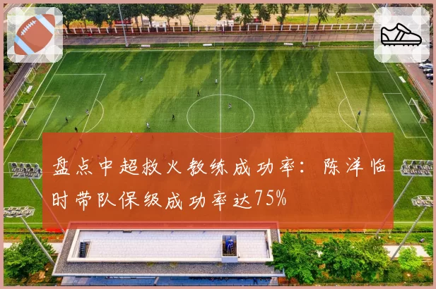 盘点中超救火教练成功率:陈洋临时带队保级成功率达75%
