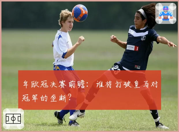 年欧冠决赛前瞻：谁将打破皇马对冠军的垄断？