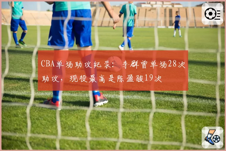 CBA单场助攻纪录：李群曾单场28次助攻，现役最高是陈盈骏19次