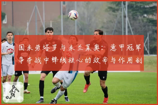 国米劳塔罗与米兰莱奥：意甲冠军争夺战中锋线核心的效率与作用剖析