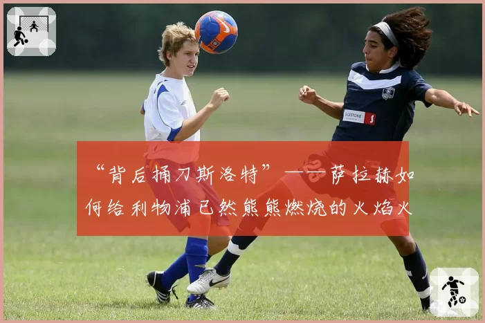 “背后捅刀斯洛特”——萨拉赫如何给利物浦已然熊熊燃烧的火焰火上浇油