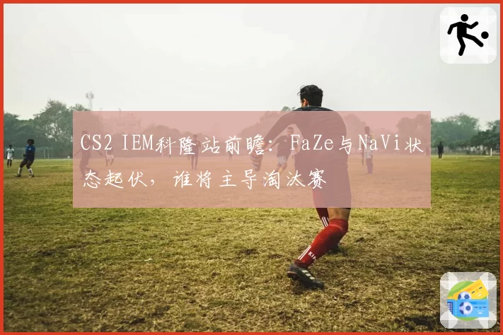 CS2 IEM科隆站前瞻：FaZe与NaVi状态起伏，谁将主导淘汰赛