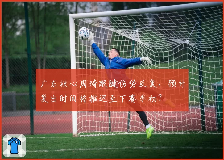 广东核心周琦跟腱伤势反复，预计复出时间将推迟至下赛季初？