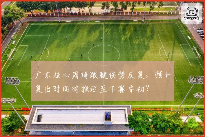 广东核心周琦跟腱伤势反复，预计复出时间将推迟至下赛季初？