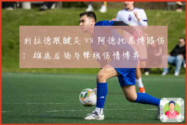 利拉德跟腱炎 vs 阿德托昆博膝伤:雄鹿后场与锋线伤情博弈