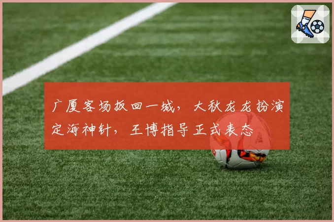 广厦客场扳回一城，大秋龙龙扮演定海神针，王博指导正式表态