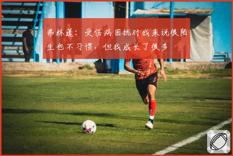 弗林蓬：受伤病困扰对我来说很陌生也不习惯，但我成长了很多