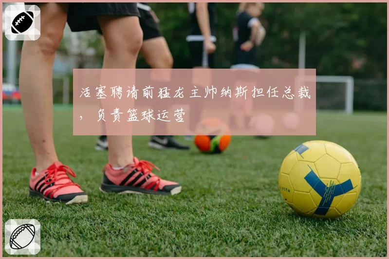 活塞聘请前猛龙主帅纳斯担任总裁,负责篮球运营