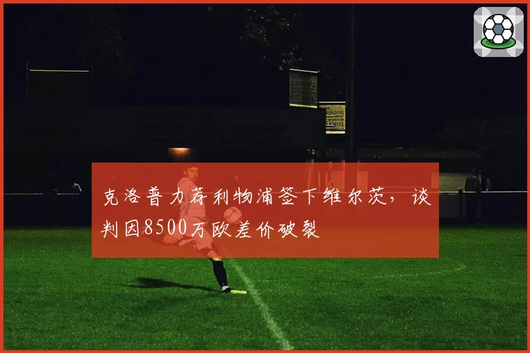 克洛普力荐利物浦签下维尔茨,谈判因8500万欧差价破裂