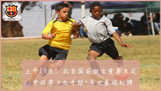 上午10点!北京国安做出重要决定:申诉廖力生手球+韦世豪逃红牌