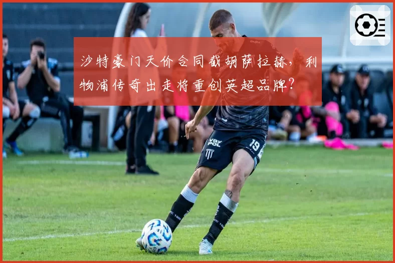 沙特豪门天价合同截胡萨拉赫，利物浦传奇出走将重创英超品牌？