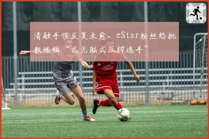 清融手伤反复未愈，eStar粉丝怒批教练组“已无脑式压榨选手”